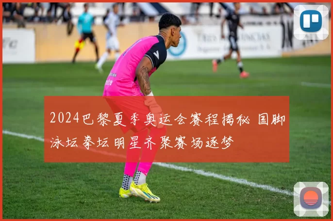 2024巴黎夏季奥运会赛程揭秘 国脚泳坛拳坛明星齐聚赛场逐梦