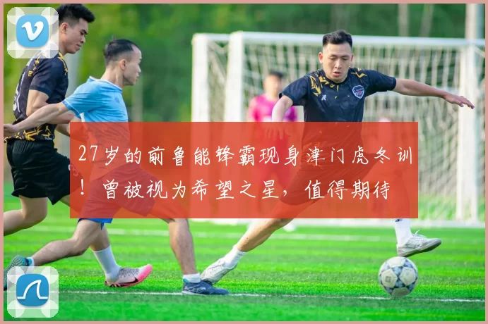 27岁的前鲁能锋霸现身津门虎冬训！曾被视为希望之星，值得期待