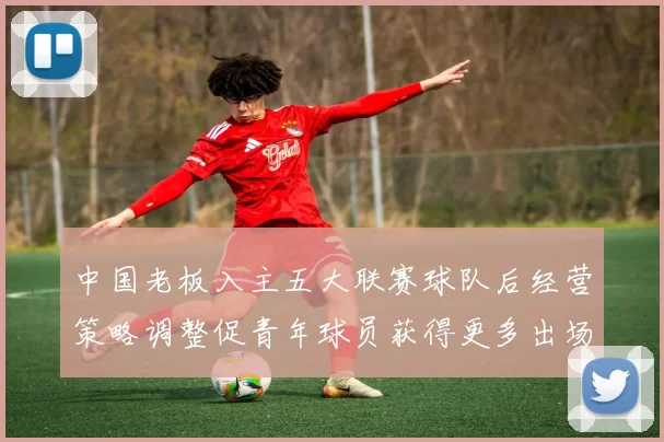 中国老板入主五大联赛球队后经营策略调整促青年球员获得更多出场机会