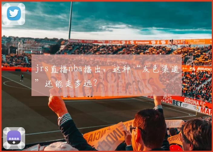jrs直播nba播出,这种“灰色渠道”还能走多远?