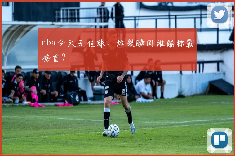nba今天五佳球,炸裂瞬间谁能称霸榜首?
