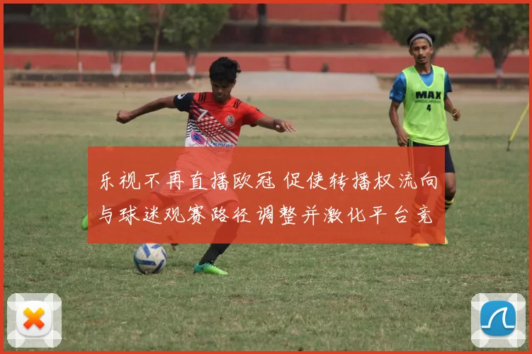 乐视不再直播欧冠 促使转播权流向与球迷观赛路径调整并激化平台竞争