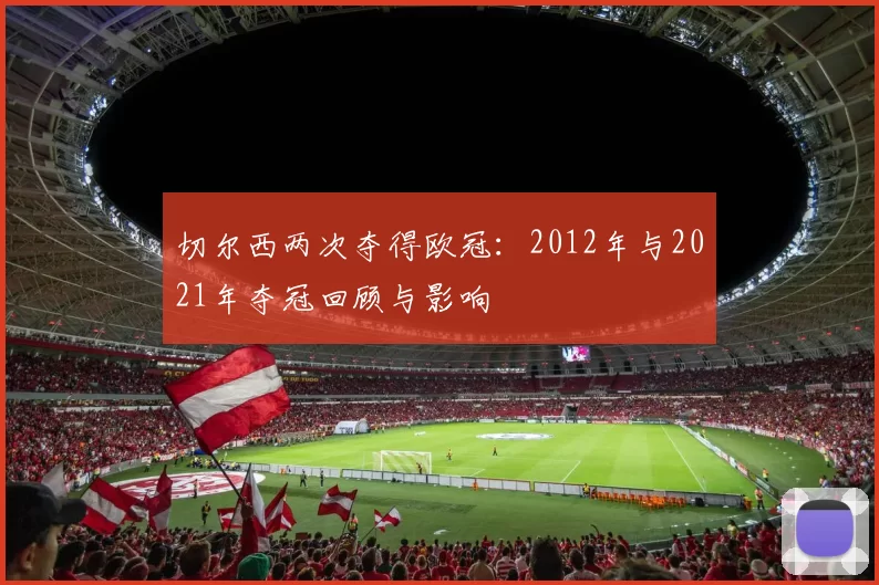 切尔西两次夺得欧冠：2012年与2021年夺冠回顾与影响