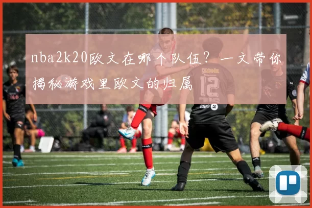 nba2k20欧文在哪个队伍?一文带你揭秘游戏里欧文的归属