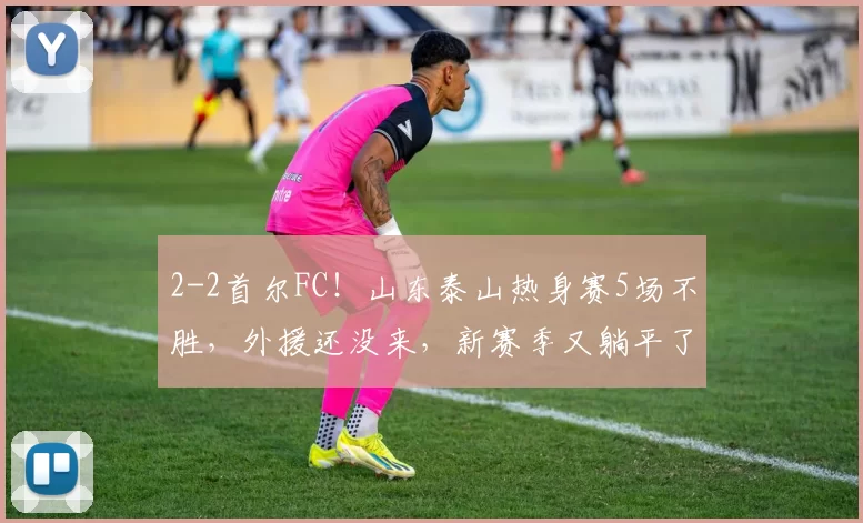 2-2首尔FC!山东泰山热身赛5场不胜,外援还没来,新赛季又躺平了