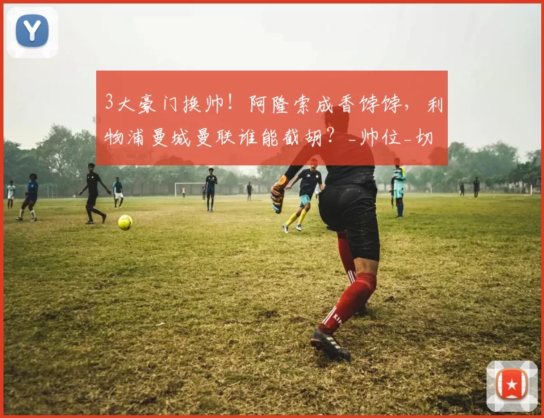 3大豪门换帅!阿隆索成香饽饽,利物浦曼城曼联谁能截胡?_帅位_切尔西