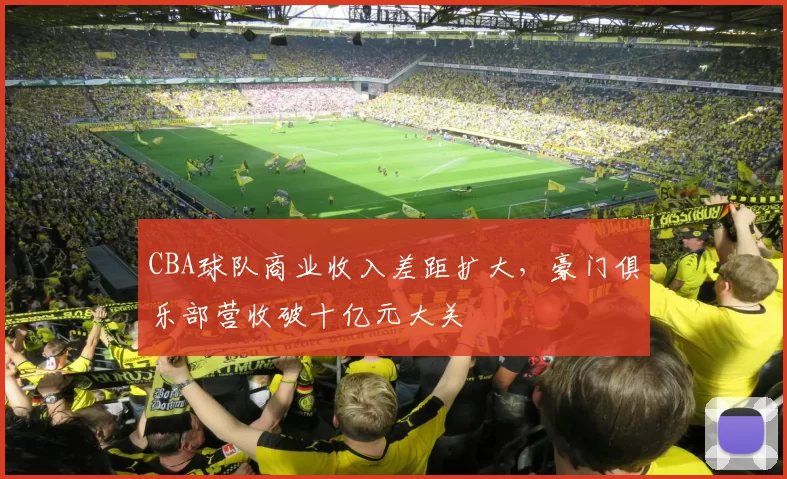 CBA球队商业收入差距扩大，豪门俱乐部营收破十亿元大关