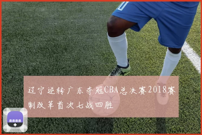 辽宁逆转广东夺冠CBA总决赛2018赛制改革首次七战四胜