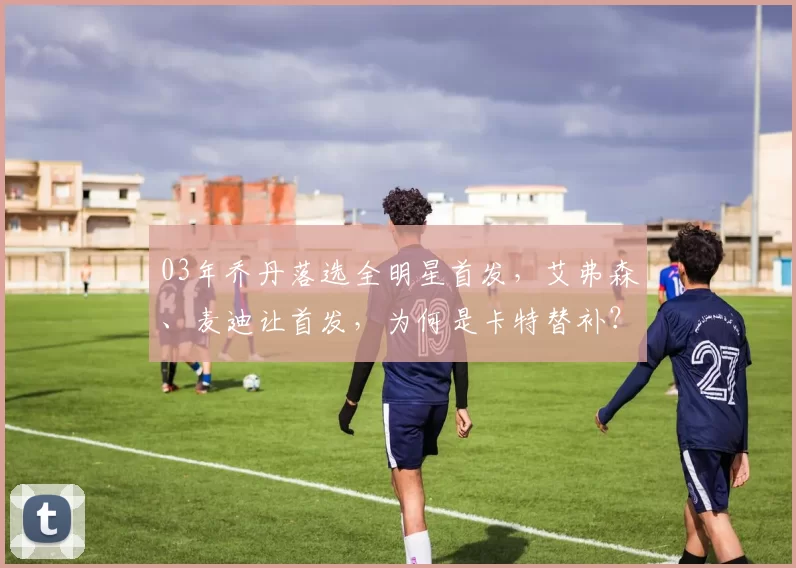 03年乔丹落选全明星首发,艾弗森、麦迪让首发,为何是卡特替补?