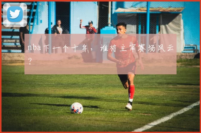 nba下一个十年，谁将主宰赛场风云？