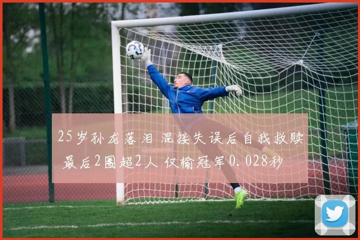 25岁孙龙落泪 混接失误后自我救赎 最后2圈超2人 仅输冠军0.028秒