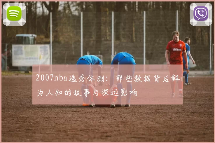 2007nba选秀体测：那些数据背后鲜为人知的故事与深远影响