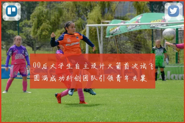 00后大学生自主设计火箭首次试飞圆满成功科创团队引领青年共襄