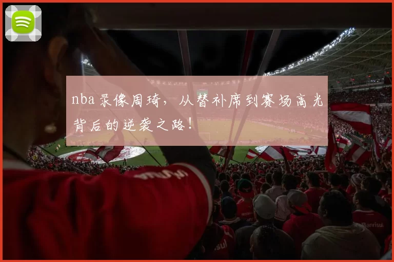 nba录像周琦，从替补席到赛场高光背后的逆袭之路！