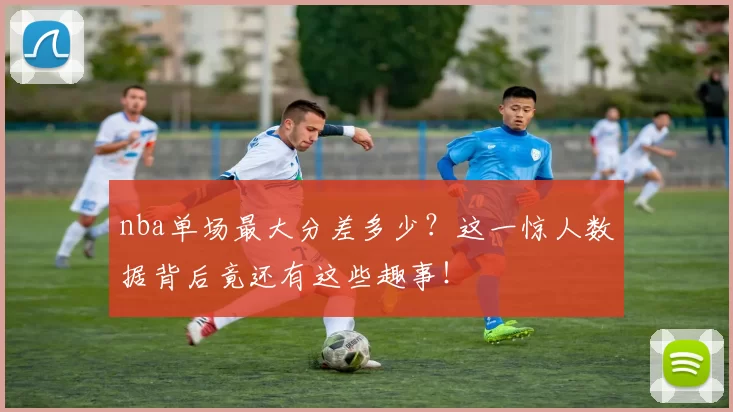 nba单场最大分差多少？这一惊人数据背后竟还有这些趣事！