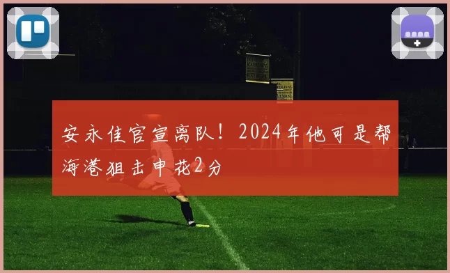 安永佳官宣离队！2024年他可是帮海港狙击申花2分