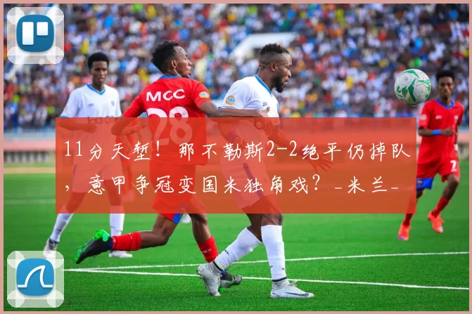 11分天堑！那不勒斯2-2绝平仍掉队，意甲争冠变国米独角戏？_米兰_联赛_欧冠