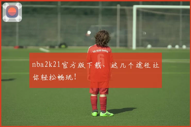 nba2k21官方版下载,这几个途径让你轻松畅玩!