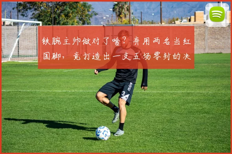 铁腕主帅做对了啥？弃用两名当红国脚，竟打造出一支五场零封的决赛铁军