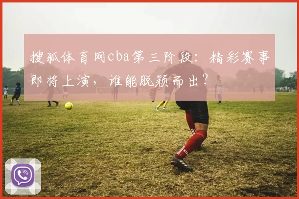 搜狐体育网cba第三阶段：精彩赛事即将上演，谁能脱颖而出？