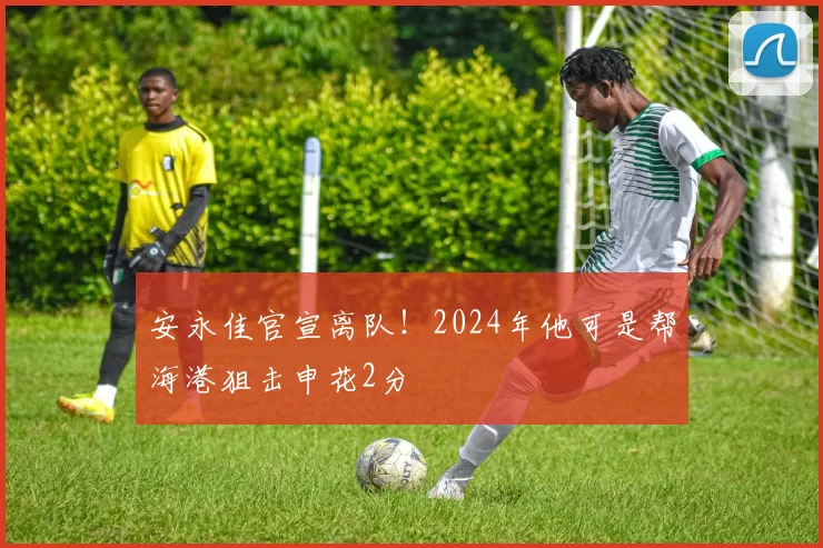 安永佳官宣离队!2024年他可是帮海港狙击申花2分